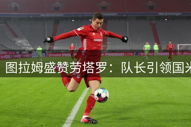 图拉姆盛赞劳塔罗：队长引领国米前进方向